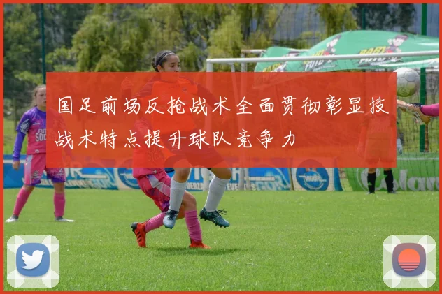 国足前场反抢战术全面贯彻彰显技战术特点提升球队竞争力