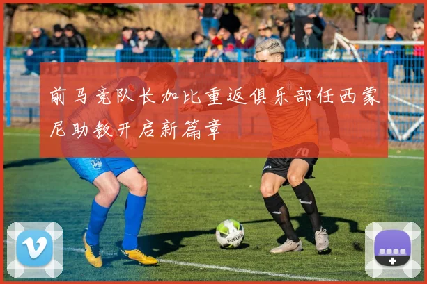 前马竞队长加比重返俱乐部任西蒙尼助教开启新篇章
