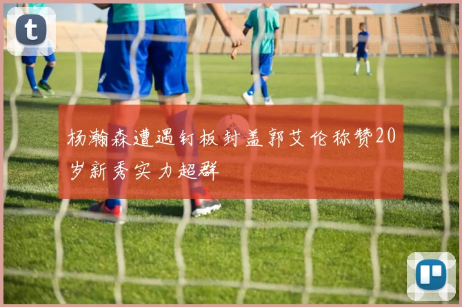 杨瀚森遭遇钉板封盖郭艾伦称赞20岁新秀实力超群