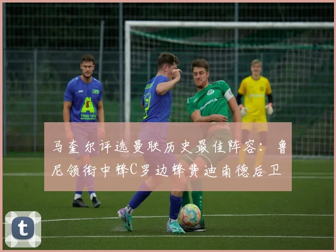 马奎尔评选曼联历史最佳阵容：鲁尼领衔中锋C罗边锋费迪南德后卫