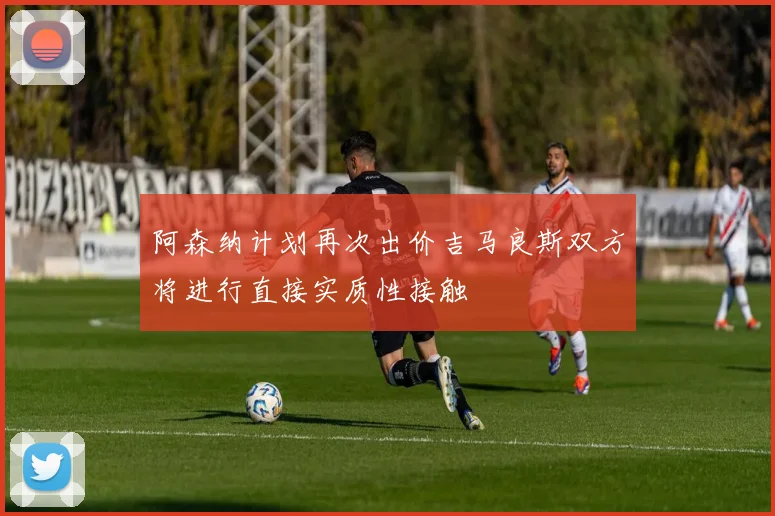 阿森纳计划再次出价吉马良斯双方将进行直接实质性接触