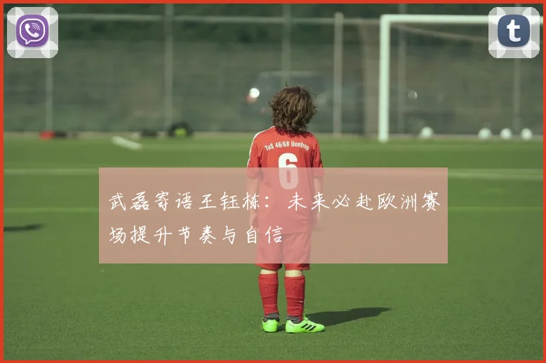 武磊寄语王钰栋：未来必赴欧洲赛场提升节奏与自信