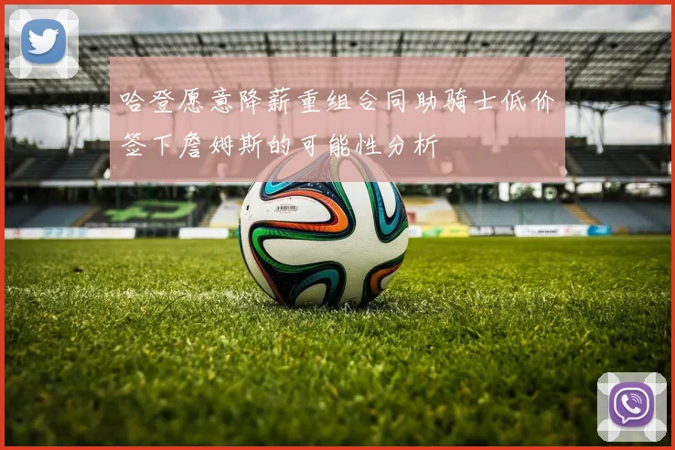 哈登愿意降薪重组合同助骑士低价签下詹姆斯的可能性分析