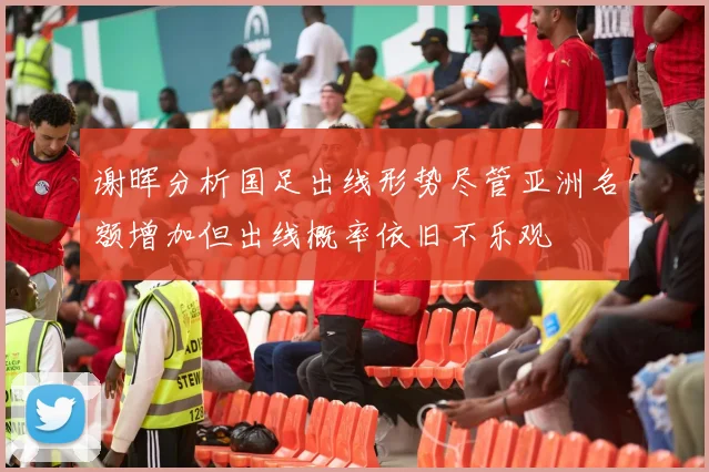 谢晖分析国足出线形势尽管亚洲名额增加但出线概率依旧不乐观