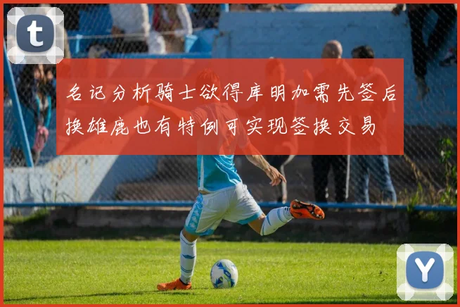 名记分析骑士欲得库明加需先签后换雄鹿也有特例可实现签换交易