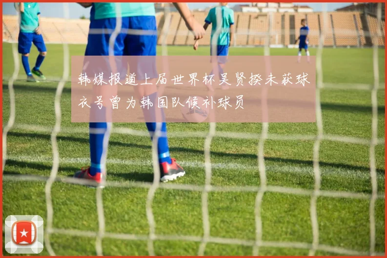 韩媒报道上届世界杯吴贤揆未获球衣号曾为韩国队候补球员